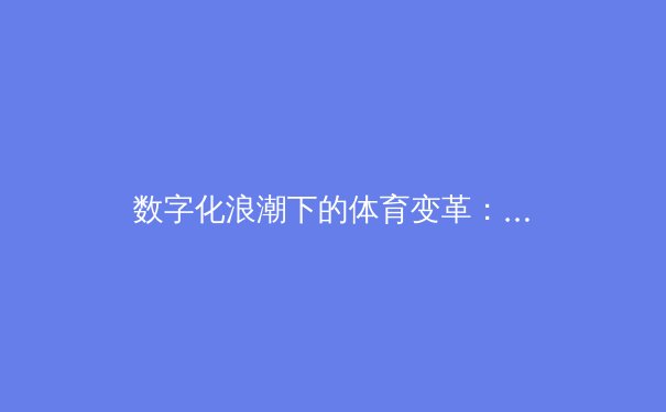 数字化浪潮下的体育变革：从数据分析到沉浸式观赛体验的全面进化 - 3