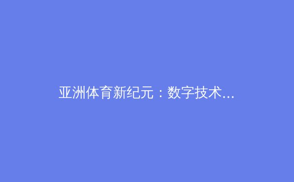 亚洲体育新纪元：数字技术如何重塑赛事观看体验与产业格局 - 4