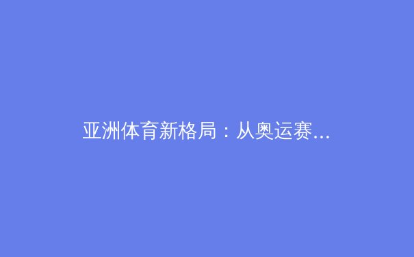 亚洲体育新格局：从奥运赛场到职业联赛的资本博弈与人才培养革命