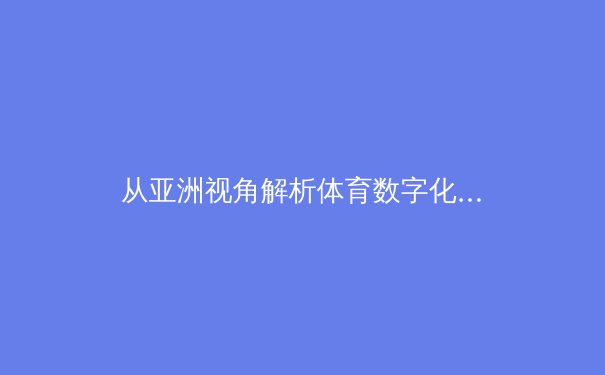 从亚洲视角解析体育数字化转型：科技如何重塑观赛体验与产业生态