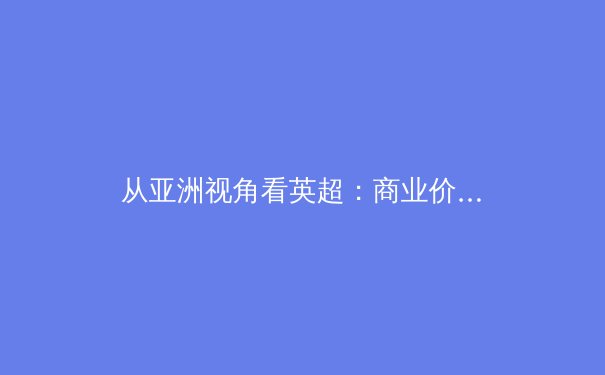 从亚洲视角看英超：商业价值与文化融合的双向奔赴 - 3
