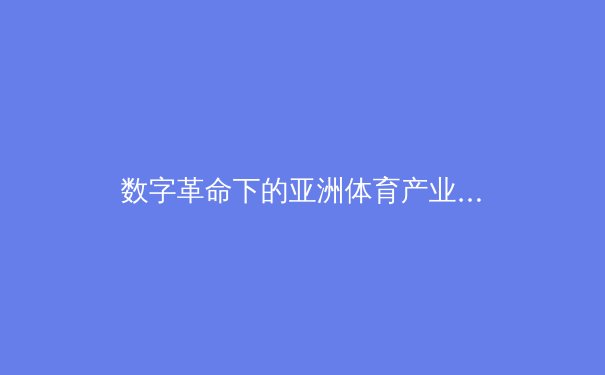 数字革命下的亚洲体育产业：从竞技场到云端的战略转型