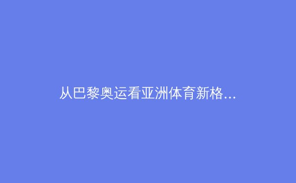 从巴黎奥运看亚洲体育新格局：科技赋能与人文精神如何重塑竞技未来？ - 3